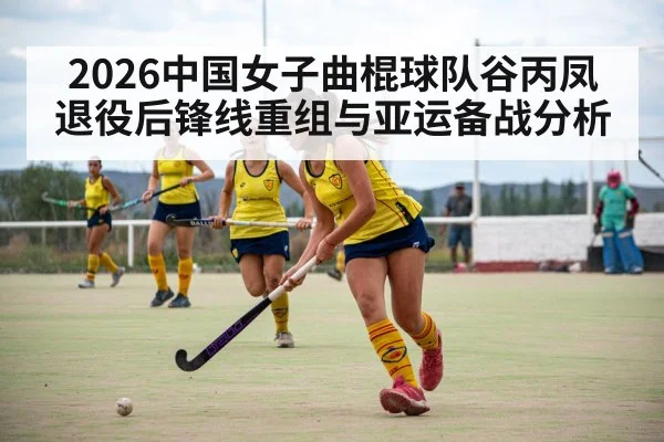 2026中国女子曲棍球队谷丙凤退役后锋线重组与亚运备战分析